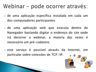    de uma aplicação específica instalada em cada um
    dos computadores participantes

   de uma aplicação web que executa dentro do
    Navegador bastando digitar o endereço do site onde
    irá decorrer a webinar, a maioria das vezes é
    necessário um pré-cadastro.

   este serviço é possível através da Internet, em
    particular sobre conexões de TCP /IP.
 