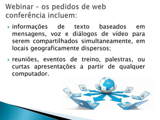    informações     de  texto    baseados em
    mensagens, voz e diálogos de vídeo para
    serem compartilhados simultaneamente, em
    locais geograficamente dispersos;
   reuniões, eventos de treino, palestras, ou
    curtas apresentações a partir de qualquer
    computador.
 