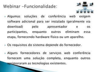    Algumas     soluções    de   conferência    web       exigem
    software adicional para ser instalado (geralmente via
    download)        pelo        apresentador         e       os
    participantes,   enquanto      outros   eliminam        essa
    etapa, fornecendo hardware físico ou um aparelho.

   Os requisitos do sistema depende do fornecedor.

   Alguns fornecedores de serviços web conferência
    fornecem uma solução completa, enquanto outros
    aprimoraram as tecnologias existentes.
 
