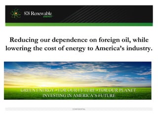 Reducing our dependence on foreign oil, while
lowering the cost of energy to America’s industry.




     GREEN ENERGY • FOR OUR FUTURE • FOR OUR PLANET
             INVESTING IN AMERICA’S FUTURE

                         CONFIDENTIAL
 