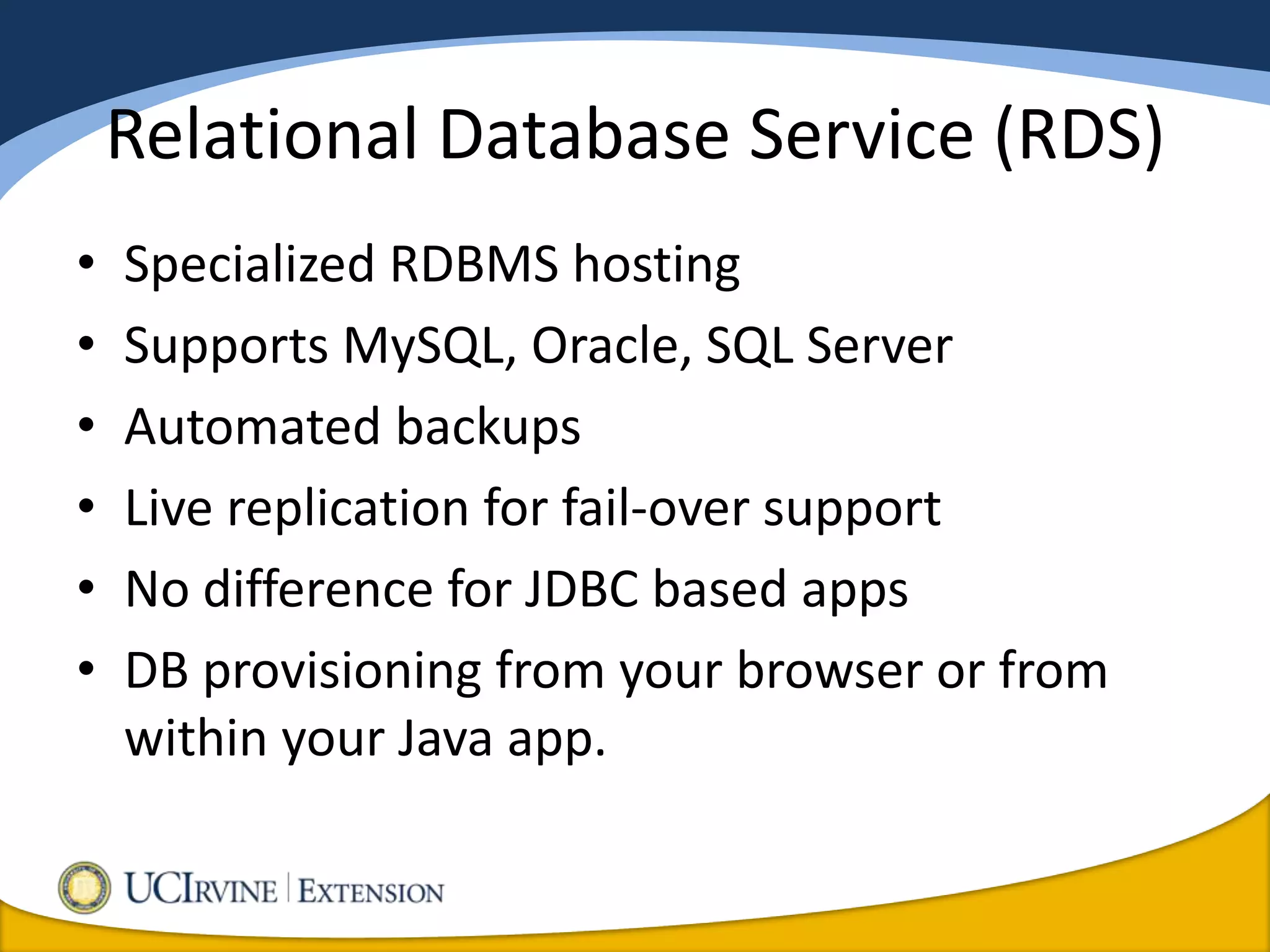 Relational Database Service (RDS)
•   Specialized RDBMS hosting
•   Supports MySQL, Oracle, SQL Server
•   Automated backups
•   Live replication for fail-over support
•   No difference for JDBC based apps
•   DB provisioning from your browser or from
    within your Java app.
 