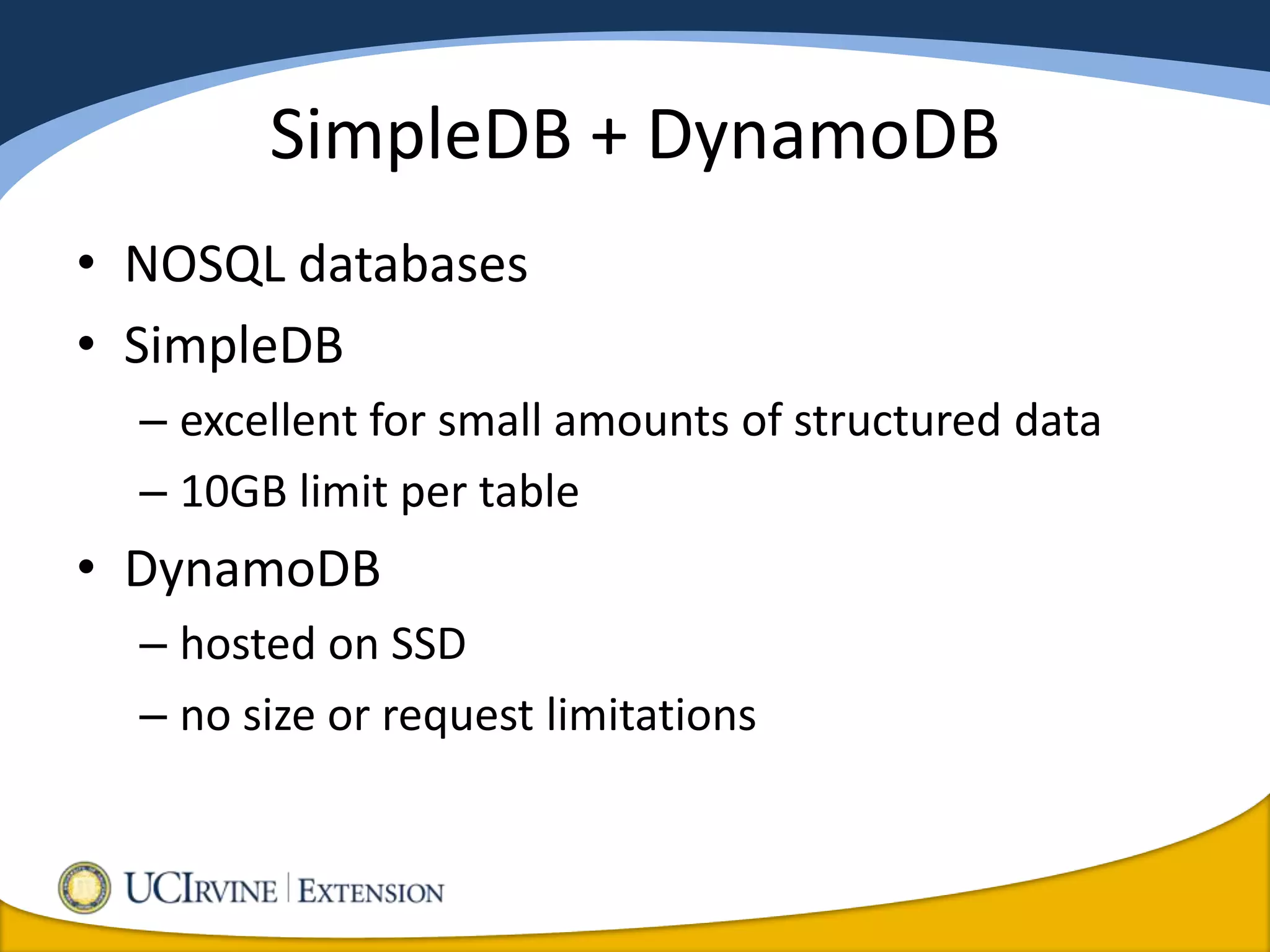 SimpleDB + DynamoDB
• NOSQL databases
• SimpleDB
  – excellent for small amounts of structured data
  – 10GB limit per table
• DynamoDB
  – hosted on SSD
  – no size or request limitations
 