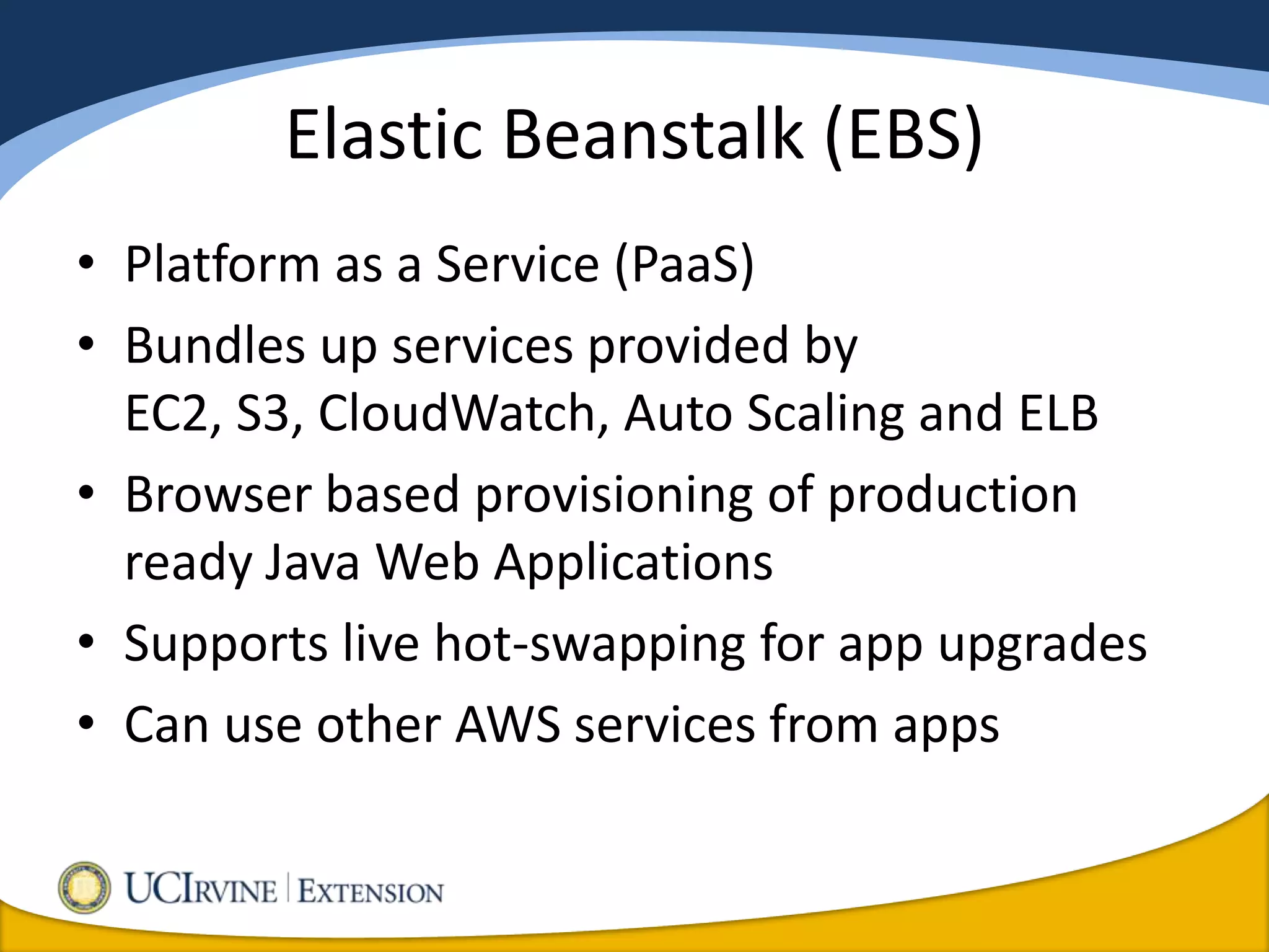 Elastic Beanstalk (EBS)
• Platform as a Service (PaaS)
• Bundles up services provided by
  EC2, S3, CloudWatch, Auto Scaling and ELB
• Browser based provisioning of production
  ready Java Web Applications
• Supports live hot-swapping for app upgrades
• Can use other AWS services from apps
 