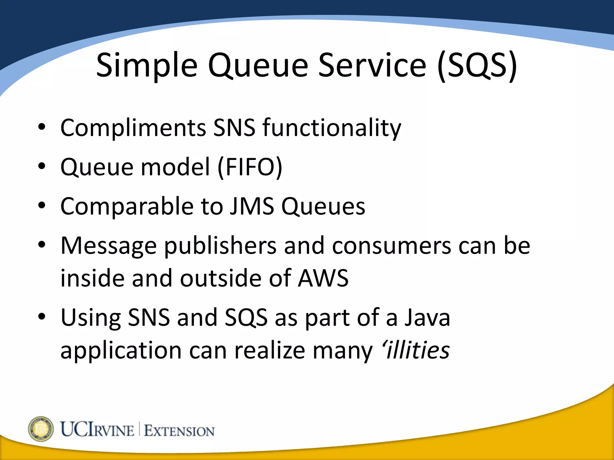 Simple Queue Service (SQS)
• Compliments SNS functionality
• Queue model (FIFO)
• Comparable to JMS Queues
• Message publishers and consumers can be
  inside and outside of AWS
• Using SNS and SQS as part of a Java
  application can realize many ‘illities
 