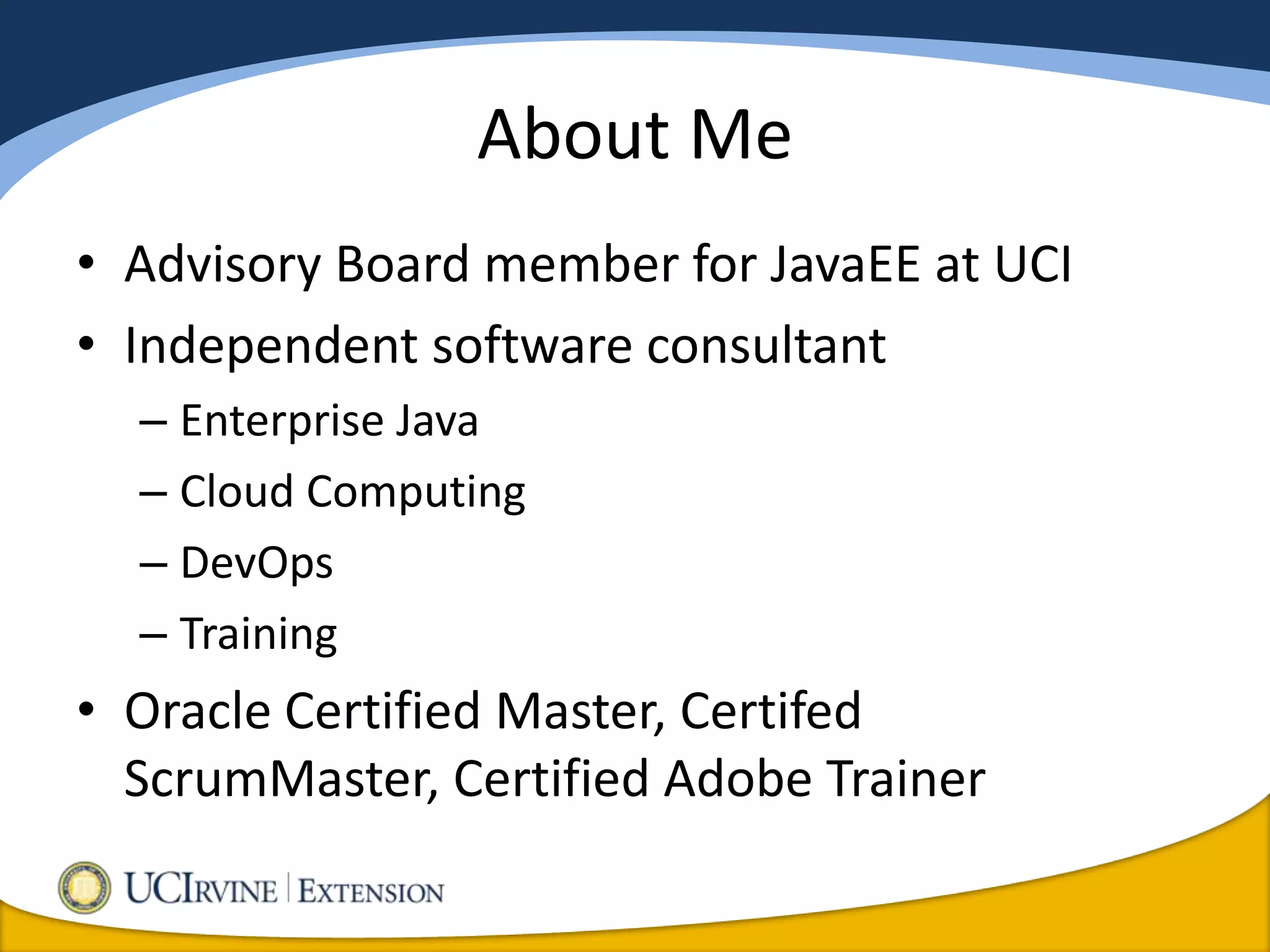 About Me
• Advisory Board member for JavaEE at UCI
• Independent software consultant
  – Enterprise Java
  – Cloud Computing
  – DevOps
  – Training
• Oracle Certified Master, Certifed
  ScrumMaster, Certified Adobe Trainer
 