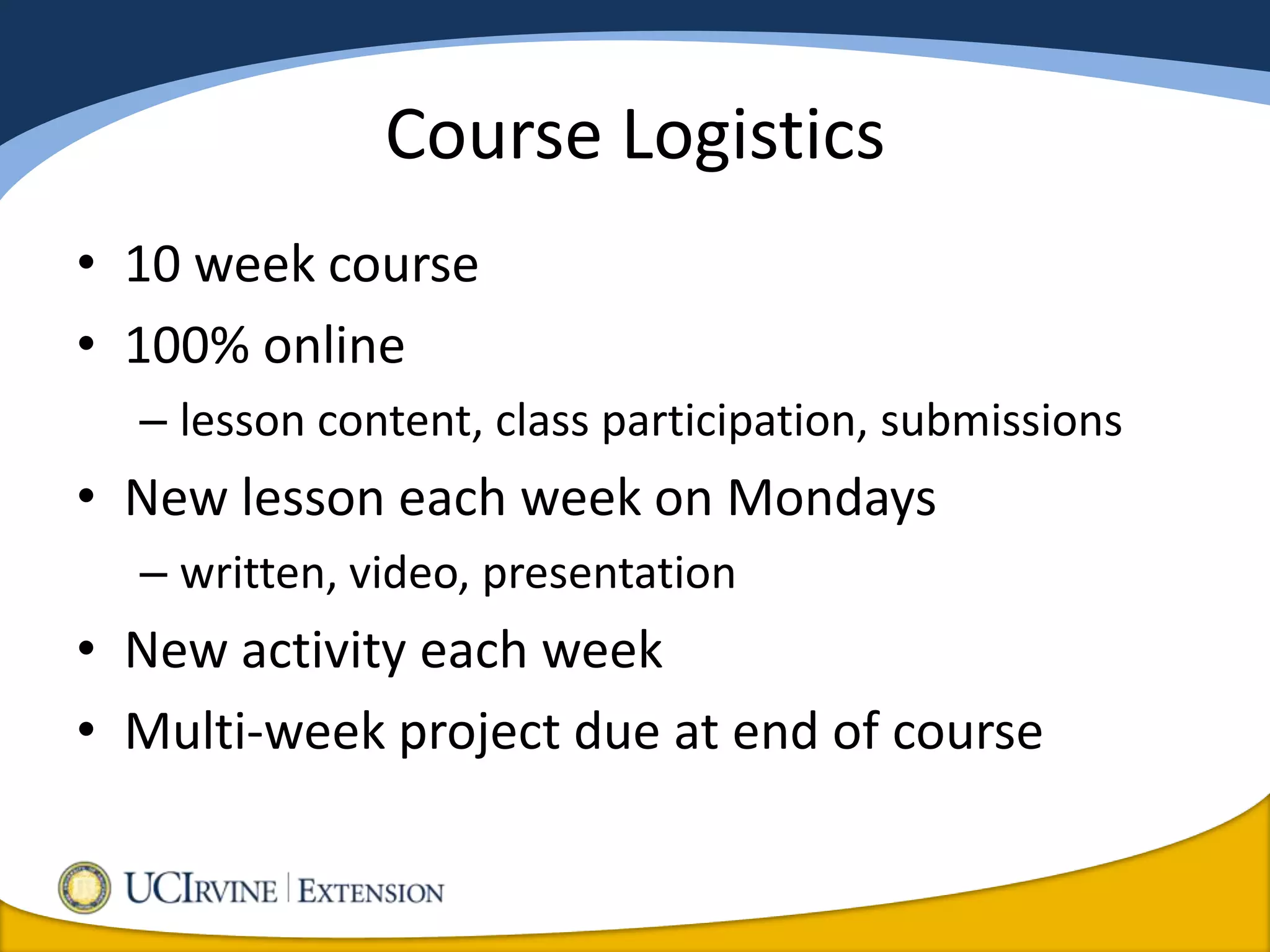 Course Logistics
• 10 week course
• 100% online
  – lesson content, class participation, submissions
• New lesson each week on Mondays
  – written, video, presentation
• New activity each week
• Multi-week project due at end of course
 