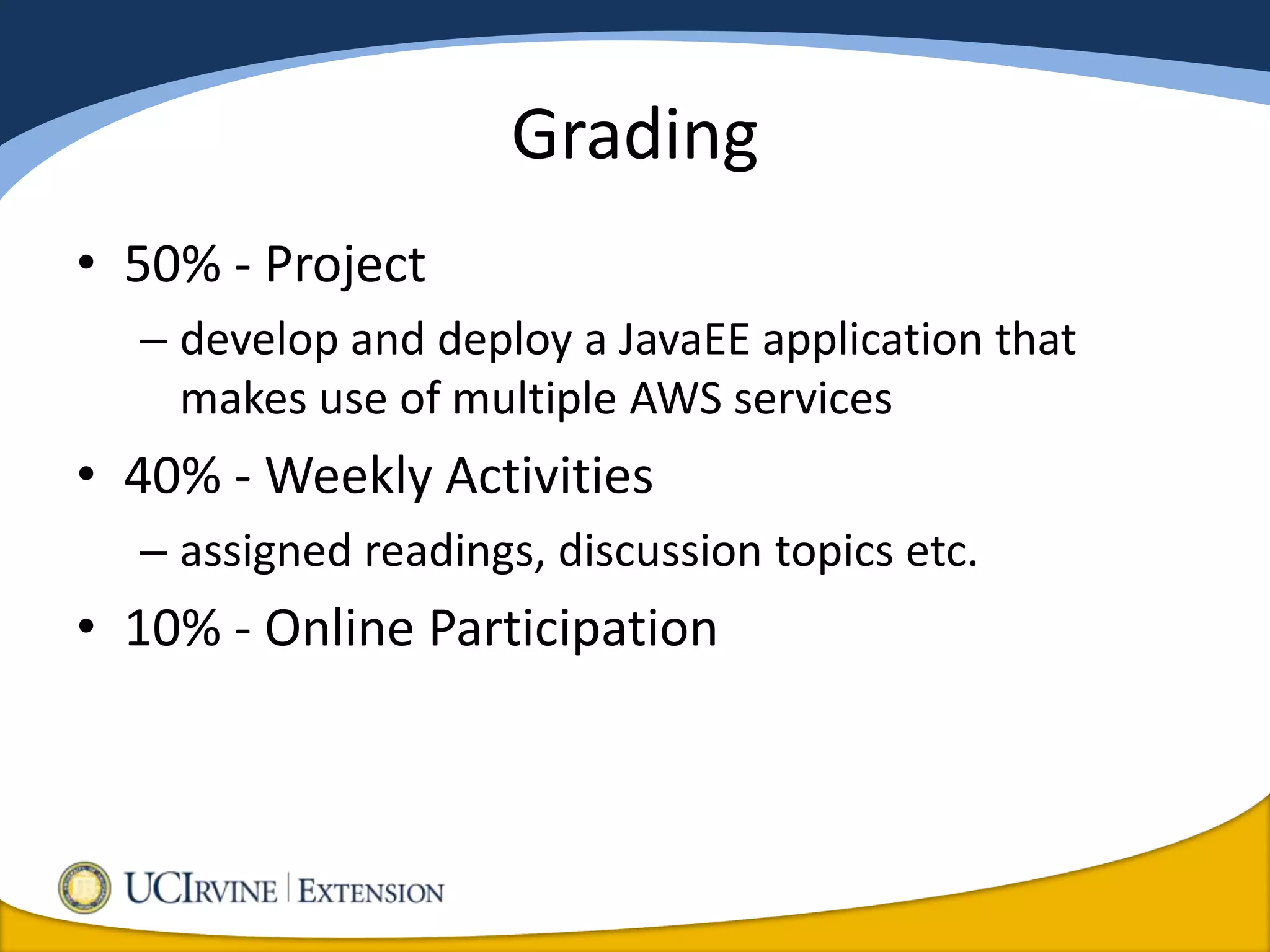 Grading
• 50% - Project
  – develop and deploy a JavaEE application that
    makes use of multiple AWS services
• 40% - Weekly Activities
  – assigned readings, discussion topics etc.
• 10% - Online Participation
 
