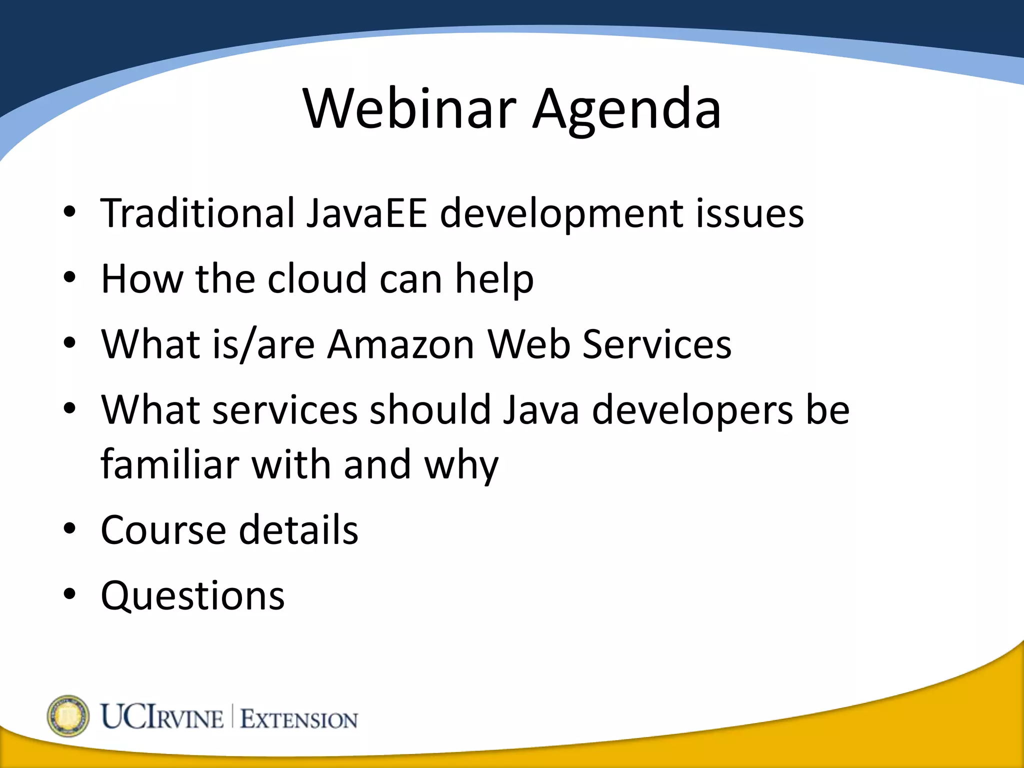 Webinar Agenda
• Traditional JavaEE development issues
• How the cloud can help
• What is/are Amazon Web Services
• What services should Java developers be
  familiar with and why
• Course details
• Questions
 