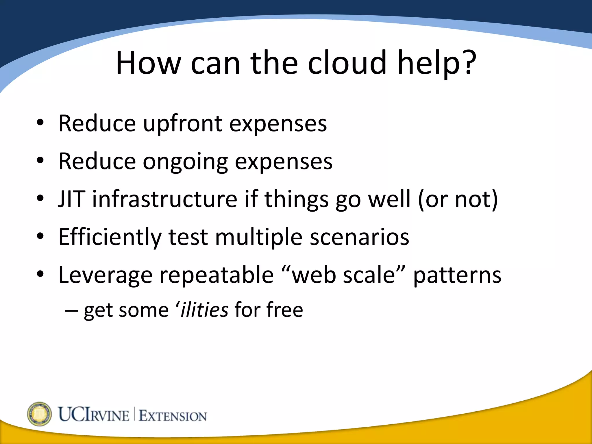 How can the cloud help?
•   Reduce upfront expenses
•   Reduce ongoing expenses
•   JIT infrastructure if things go well (or not)
•   Efficiently test multiple scenarios
•   Leverage repeatable “web scale” patterns
    – get some ‘ilities for free
 