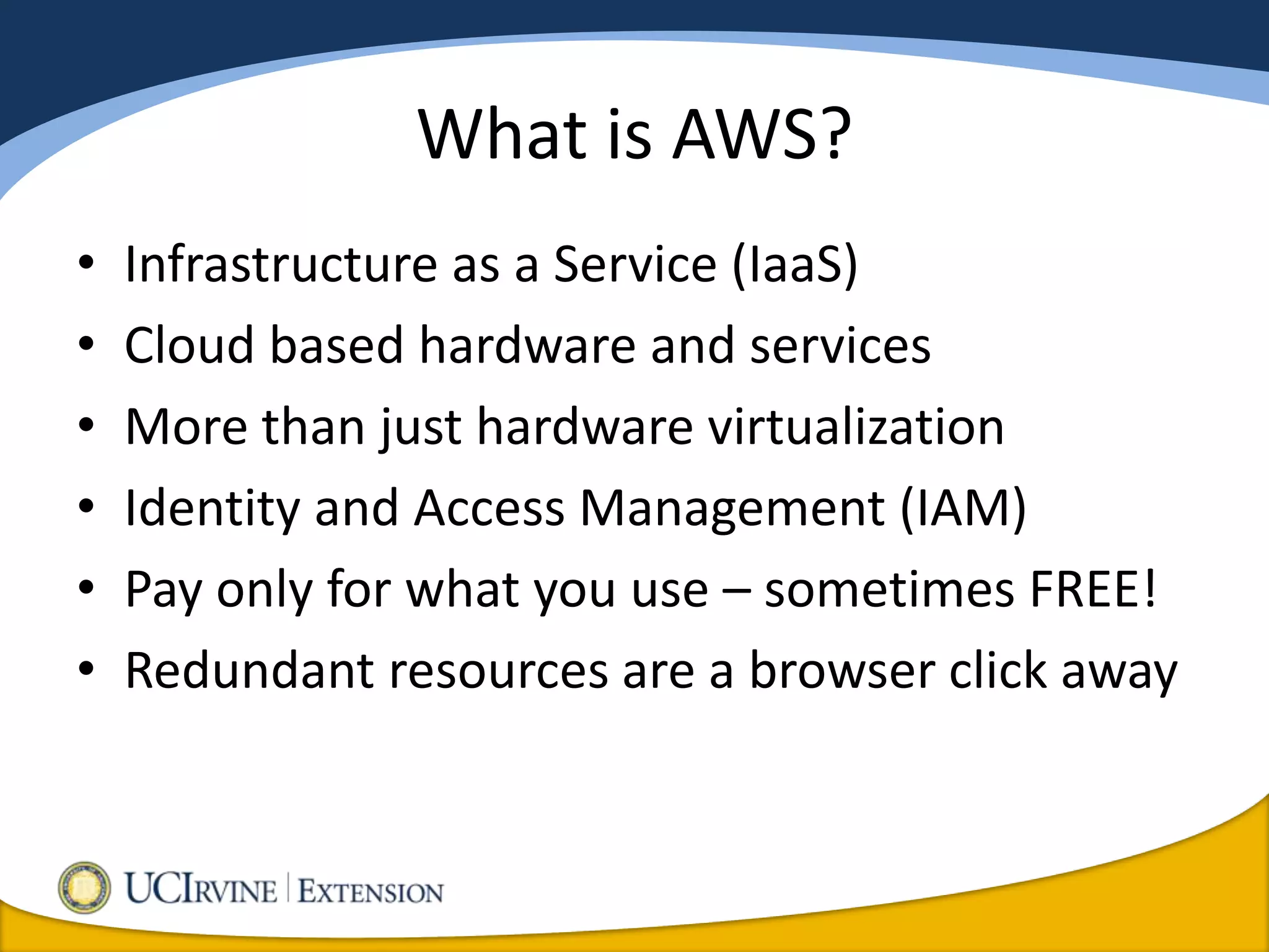 What is AWS?
•   Infrastructure as a Service (IaaS)
•   Cloud based hardware and services
•   More than just hardware virtualization
•   Identity and Access Management (IAM)
•   Pay only for what you use – sometimes FREE!
•   Redundant resources are a browser click away
 