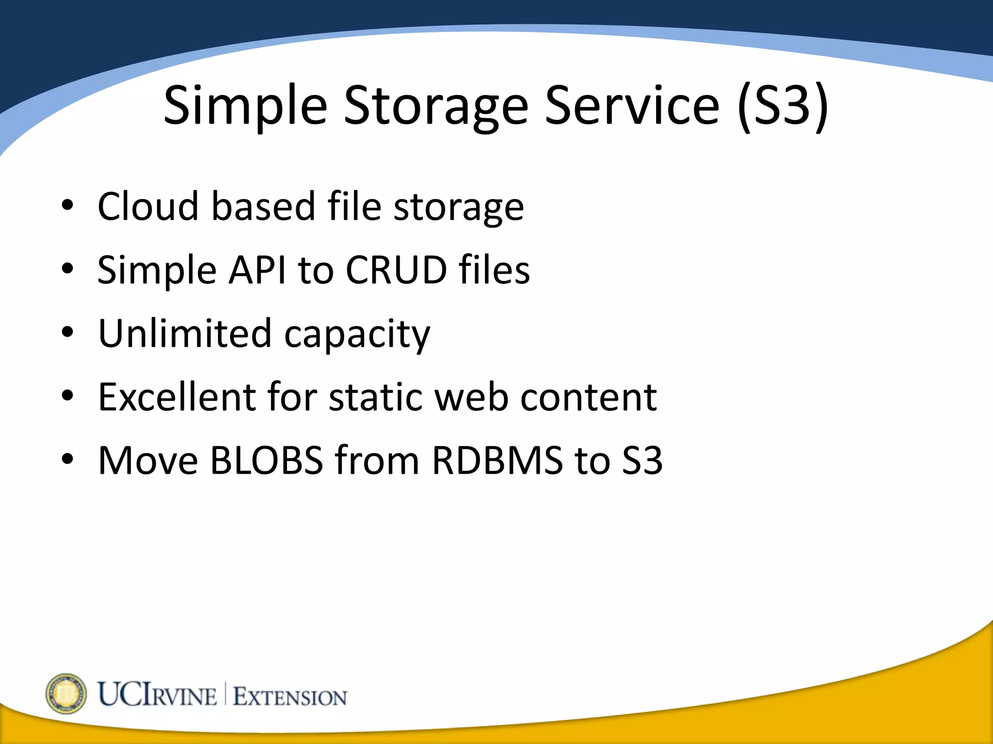 Simple Storage Service (S3)
•   Cloud based file storage
•   Simple API to CRUD files
•   Unlimited capacity
•   Excellent for static web content
•   Move BLOBS from RDBMS to S3
 