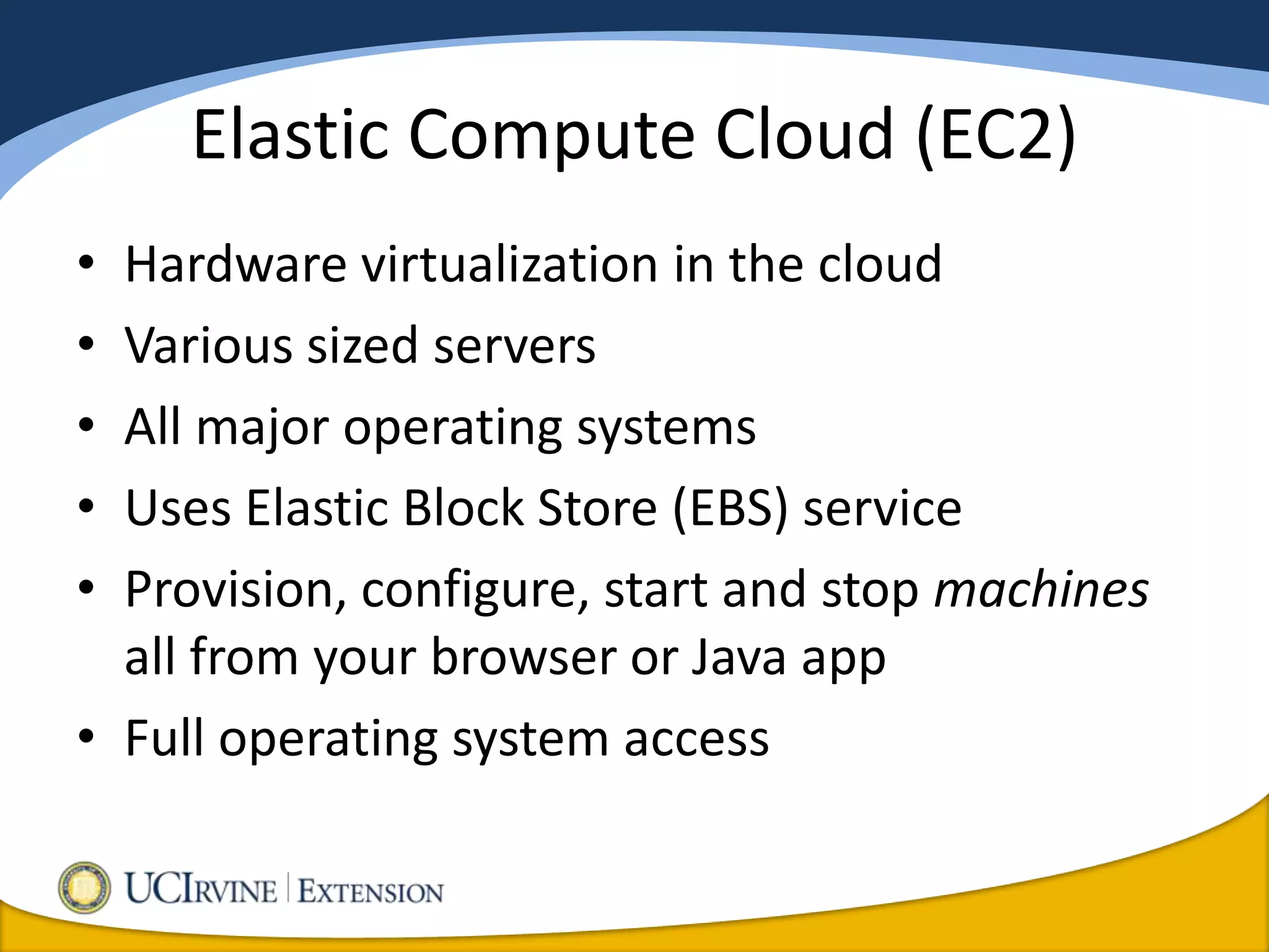 Elastic Compute Cloud (EC2)
• Hardware virtualization in the cloud
• Various sized servers
• All major operating systems
• Uses Elastic Block Store (EBS) service
• Provision, configure, start and stop machines
  all from your browser or Java app
• Full operating system access
 