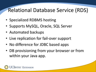 Relational Database Service (RDS)
•   Specialized RDBMS hosting
•   Supports MySQL, Oracle, SQL Server
•   Automated backups
•   Live replication for fail-over support
•   No difference for JDBC based apps
•   DB provisioning from your browser or from
    within your Java app.
 