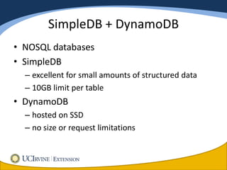 SimpleDB + DynamoDB
• NOSQL databases
• SimpleDB
  – excellent for small amounts of structured data
  – 10GB limit per table
• DynamoDB
  – hosted on SSD
  – no size or request limitations
 