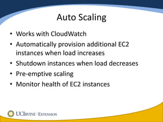Auto Scaling
• Works with CloudWatch
• Automatically provision additional EC2
  instances when load increases
• Shutdown instances when load decreases
• Pre-emptive scaling
• Monitor health of EC2 instances
 