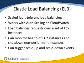 Elastic Load Balancing (ELB)
• Scaled fault-tolerant load balancing
• Works with Auto Scaling an CloudWatch
• Load balances requests over a set of EC2
  instances
• Can monitor health of EC2 instances and
  shutdown non-performant instances
• Can trigger scale-up and scale-down events
 