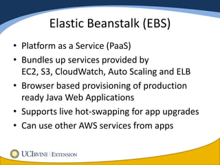 Elastic Beanstalk (EBS)
• Platform as a Service (PaaS)
• Bundles up services provided by
  EC2, S3, CloudWatch, Auto Scaling and ELB
• Browser based provisioning of production
  ready Java Web Applications
• Supports live hot-swapping for app upgrades
• Can use other AWS services from apps
 