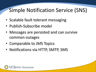 Simple Notification Service (SNS)
• Scalable fault tolerant messaging
• Publish-Subscribe model
• Messages are persisted and can survive
  common outages
• Comparable to JMS Topics
• Notifications via HTTP, SMTP, SMS
 
