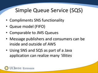 Simple Queue Service (SQS)
• Compliments SNS functionality
• Queue model (FIFO)
• Comparable to JMS Queues
• Message publishers and consumers can be
  inside and outside of AWS
• Using SNS and SQS as part of a Java
  application can realize many ‘illities
 