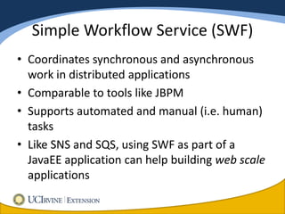 Simple Workflow Service (SWF)
• Coordinates synchronous and asynchronous
  work in distributed applications
• Comparable to tools like JBPM
• Supports automated and manual (i.e. human)
  tasks
• Like SNS and SQS, using SWF as part of a
  JavaEE application can help building web scale
  applications
 