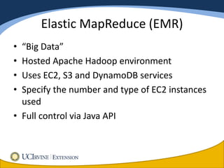Elastic MapReduce (EMR)
• “Big Data”
• Hosted Apache Hadoop environment
• Uses EC2, S3 and DynamoDB services
• Specify the number and type of EC2 instances
  used
• Full control via Java API
 