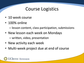 Course Logistics
• 10 week course
• 100% online
  – lesson content, class participation, submissions
• New lesson each week on Mondays
  – written, video, presentation
• New activity each week
• Multi-week project due at end of course
 
