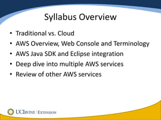 Syllabus Overview
•   Traditional vs. Cloud
•   AWS Overview, Web Console and Terminology
•   AWS Java SDK and Eclipse integration
•   Deep dive into multiple AWS services
•   Review of other AWS services
 