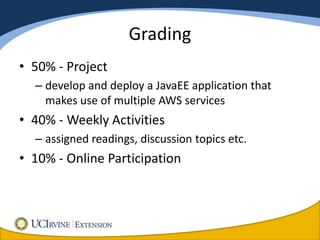 Grading
• 50% - Project
  – develop and deploy a JavaEE application that
    makes use of multiple AWS services
• 40% - Weekly Activities
  – assigned readings, discussion topics etc.
• 10% - Online Participation
 