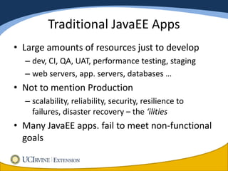 Traditional JavaEE Apps
• Large amounts of resources just to develop
  – dev, CI, QA, UAT, performance testing, staging
  – web servers, app. servers, databases …
• Not to mention Production
  – scalability, reliability, security, resilience to
    failures, disaster recovery – the ‘ilities
• Many JavaEE apps. fail to meet non-functional
  goals
 