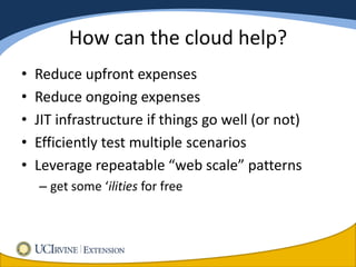 How can the cloud help?
•   Reduce upfront expenses
•   Reduce ongoing expenses
•   JIT infrastructure if things go well (or not)
•   Efficiently test multiple scenarios
•   Leverage repeatable “web scale” patterns
    – get some ‘ilities for free
 
