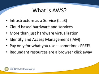 What is AWS?
•   Infrastructure as a Service (IaaS)
•   Cloud based hardware and services
•   More than just hardware virtualization
•   Identity and Access Management (IAM)
•   Pay only for what you use – sometimes FREE!
•   Redundant resources are a browser click away
 
