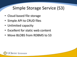 Simple Storage Service (S3)
•   Cloud based file storage
•   Simple API to CRUD files
•   Unlimited capacity
•   Excellent for static web content
•   Move BLOBS from RDBMS to S3
 