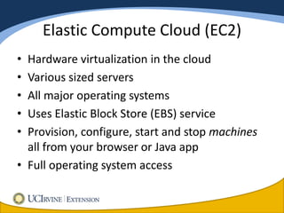 Elastic Compute Cloud (EC2)
• Hardware virtualization in the cloud
• Various sized servers
• All major operating systems
• Uses Elastic Block Store (EBS) service
• Provision, configure, start and stop machines
  all from your browser or Java app
• Full operating system access
 