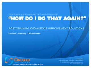 FROM TRAINING IN THE CLASSROOM TO TRAINING EVERYWHERE!


“HOW DO I DO THAT AGAIN?”
POST-TRAINING KNOWLEDGE IMPROVEMENT SOLUTIONS
Classroom * eLearning * On-Demand Help




                                                                                          Contact Us:
                                                         4241 Wooster Ave, San Mateo, California 94003
                                                           P. 925 819 0243 / info@onoradsolutions.com
                                                                              www.onoradsolutions.com
 