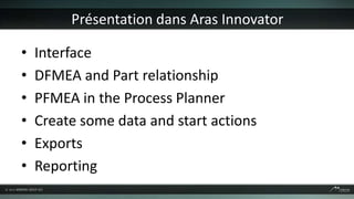 Présentation dans Aras Innovator

•   Interface
•   DFMEA and Part relationship
•   PFMEA in the Process Planner
•   Create some data and start actions
•   Exports
•   Reporting
 