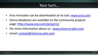 Your turn…

• Aras Innovator can be downloaded at no cost: www.aras.com
• Demo databases are available on the community projects
  page: http://www.aras.com/projects/
• For more information about us : www.minerva-plm.com
• email: contact@minerva-plm.com
 