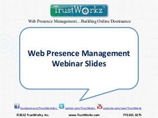 Web Presence Management…Building Online Dominance




       Web Presence Management
            Webinar Slides



  facebook.com/TrustWorkzInc   twitter.com/TrustWorkz   youtube.com/user/TrustWorkz

©2012 TrustWorkz, Inc.           www.TrustWorkz.com                  770.615.3275
 