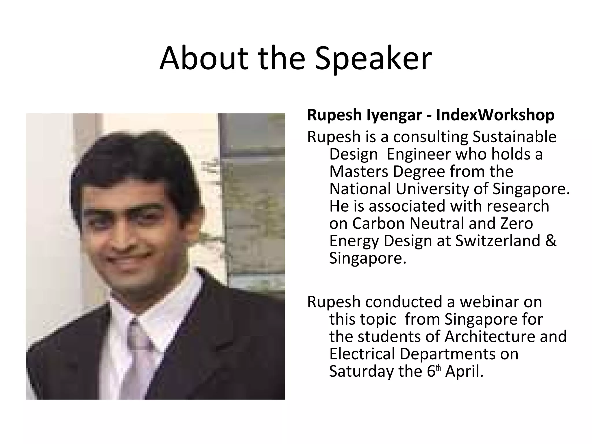 About the Speaker
Rupesh Iyengar - IndexWorkshop
Rupesh is a consulting Sustainable
Design Engineer who holds a
Masters Degree from the
National University of Singapore.
He is associated with research
on Carbon Neutral and Zero
Energy Design at Switzerland &
Singapore.
Rupesh conducted a webinar on
this topic from Singapore for
the students of Architecture and
Electrical Departments on
Saturday the 6th April.