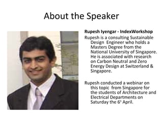 About the Speaker
         Rupesh Iyengar - IndexWorkshop
         Rupesh is a consulting Sustainable
           Design Engineer who holds a
           Masters Degree from the
           National University of Singapore.
           He is associated with research
           on Carbon Neutral and Zero
           Energy Design at Switzerland &
           Singapore.

         Rupesh conducted a webinar on
           this topic from Singapore for
           the students of Architecture and
           Electrical Departments on
           Saturday the 6th April.
 