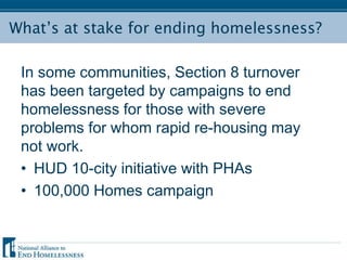 What’s at stake for ending homelessness?
In some communities, Section 8 turnover
has been targeted by campaigns to end
homelessness for those with severe
problems for whom rapid re-housing may
not work.
• HUD 10-city initiative with PHAs
• 100,000 Homes campaign
 
