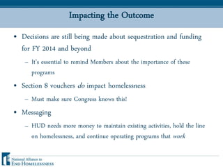 Impacting the Outcome
• Decisions are still being made about sequestration and funding
for FY 2014 and beyond
– It’s essential to remind Members about the importance of these
programs
• Section 8 vouchers do impact homelessness
– Must make sure Congress knows this!
• Messaging
– HUD needs more money to maintain existing activities, hold the line
on homelessness, and continue operating programs that work
 