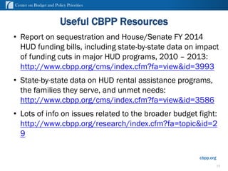 Center on Budget and Policy Priorities
cbpp.org
Useful CBPP Resources
• Report on sequestration and House/Senate FY 2014
HUD funding bills, including state-by-state data on impact
of funding cuts in major HUD programs, 2010 – 2013:
http://www.cbpp.org/cms/index.cfm?fa=view&id=3993
• State-by-state data on HUD rental assistance programs,
the families they serve, and unmet needs:
http://www.cbpp.org/cms/index.cfm?fa=view&id=3586
• Lots of info on issues related to the broader budget fight:
http://www.cbpp.org/research/index.cfm?fa=topic&id=2
9
19
 