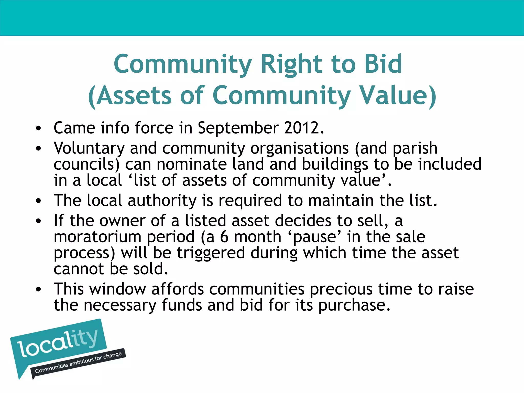 Community Right to Bid
(Assets of Community Value)
• Came info force in September 2012.
• Voluntary and community organisations (and parish
councils) can nominate land and buildings to be included
in a local ‘list of assets of community value’.
• The local authority is required to maintain the list.
• If the owner of a listed asset decides to sell, a
moratorium period (a 6 month ‘pause’ in the sale
process) will be triggered during which time the asset
cannot be sold.
• This window affords communities precious time to raise
the necessary funds and bid for its purchase.

 