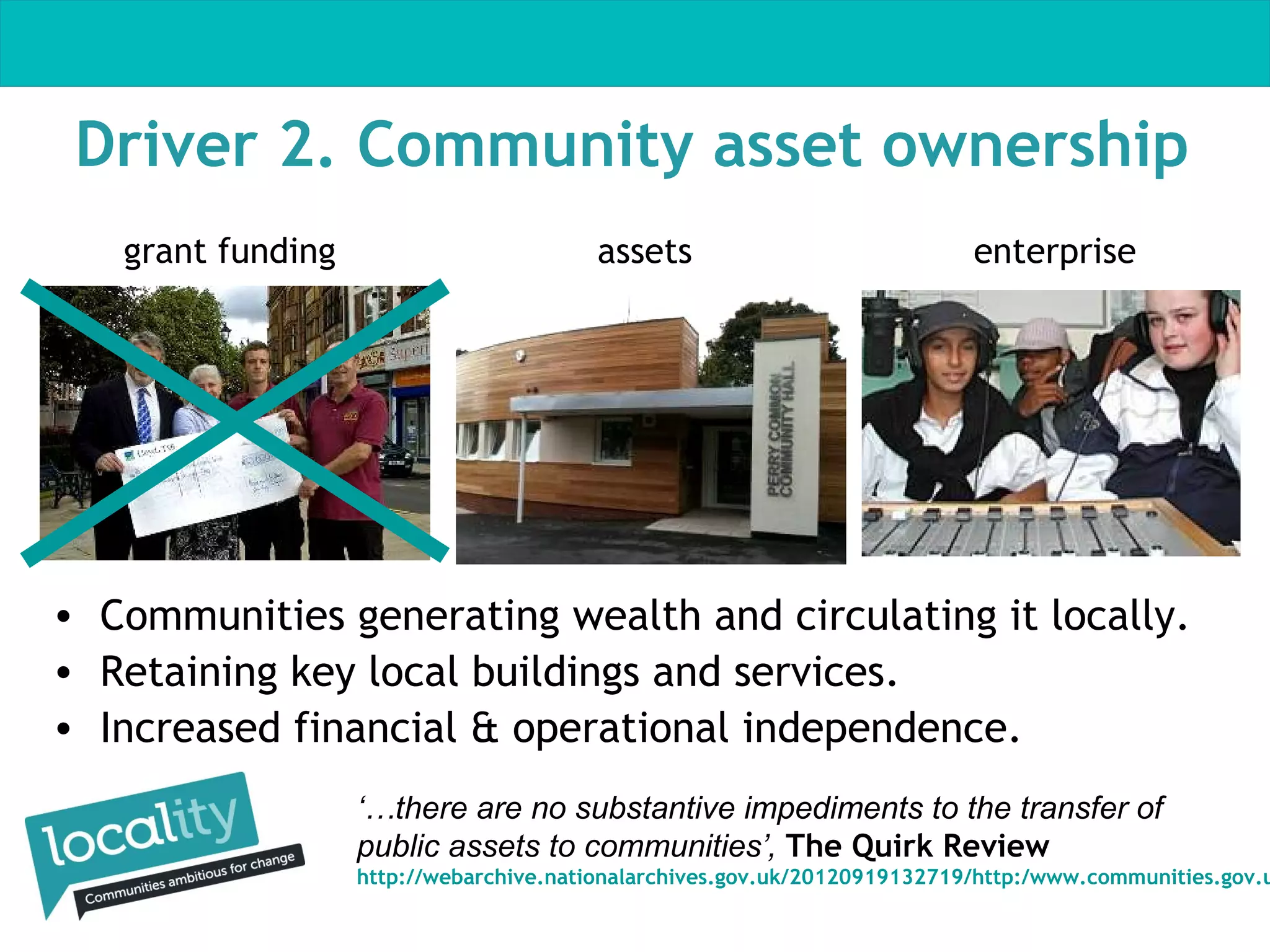 Driver 2. Community asset ownership
grant funding

assets

enterprise

• Communities generating wealth and circulating it locally.
• Retaining key local buildings and services.
• Increased financial & operational independence.
‘…there are no substantive impediments to the transfer of
public assets to communities’, The Quirk Review

http://webarchive.nationalarchives.gov.uk/20120919132719/http:/www.communities.gov.u

 