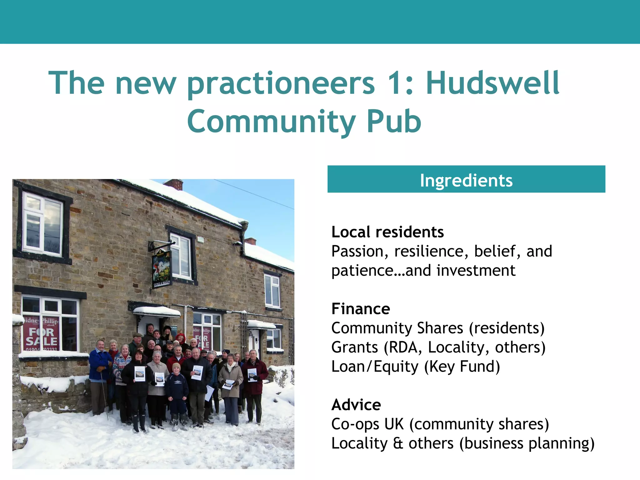 The new practioneers 1: Hudswell
Community Pub
Ingredients
Local residents
Passion, resilience, belief, and
patience…and investment
Finance
Community Shares (residents)
Grants (RDA, Locality, others)
Loan/Equity (Key Fund)
Advice
Co-ops UK (community shares)
Locality & others (business planning)

 