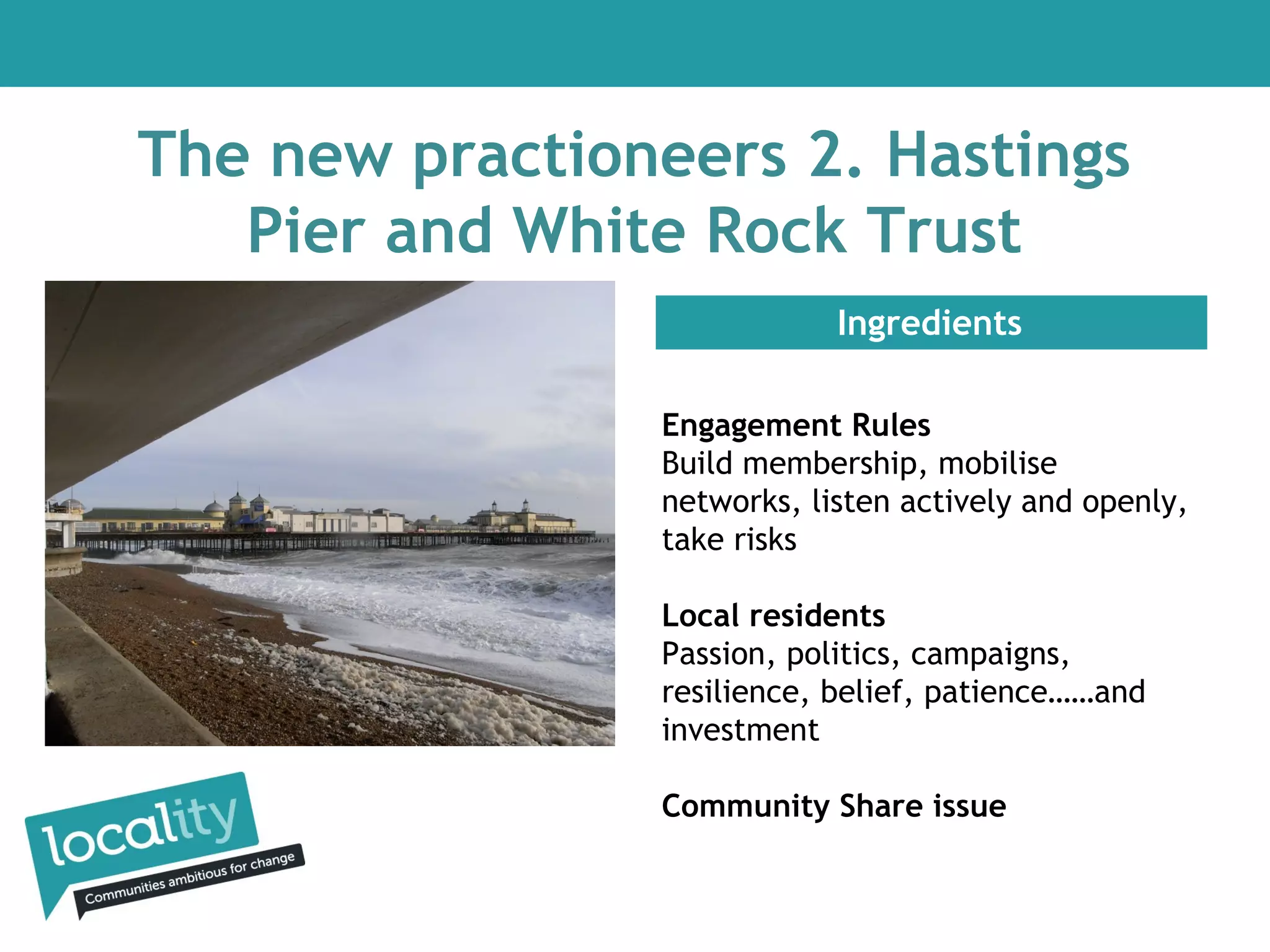 The new practioneers 2. Hastings
Pier and White Rock Trust
Ingredients
Engagement Rules
Build membership, mobilise
networks, listen actively and openly,
take risks
Local residents
Passion, politics, campaigns,
resilience, belief, patience……and
investment
Community Share issue

 