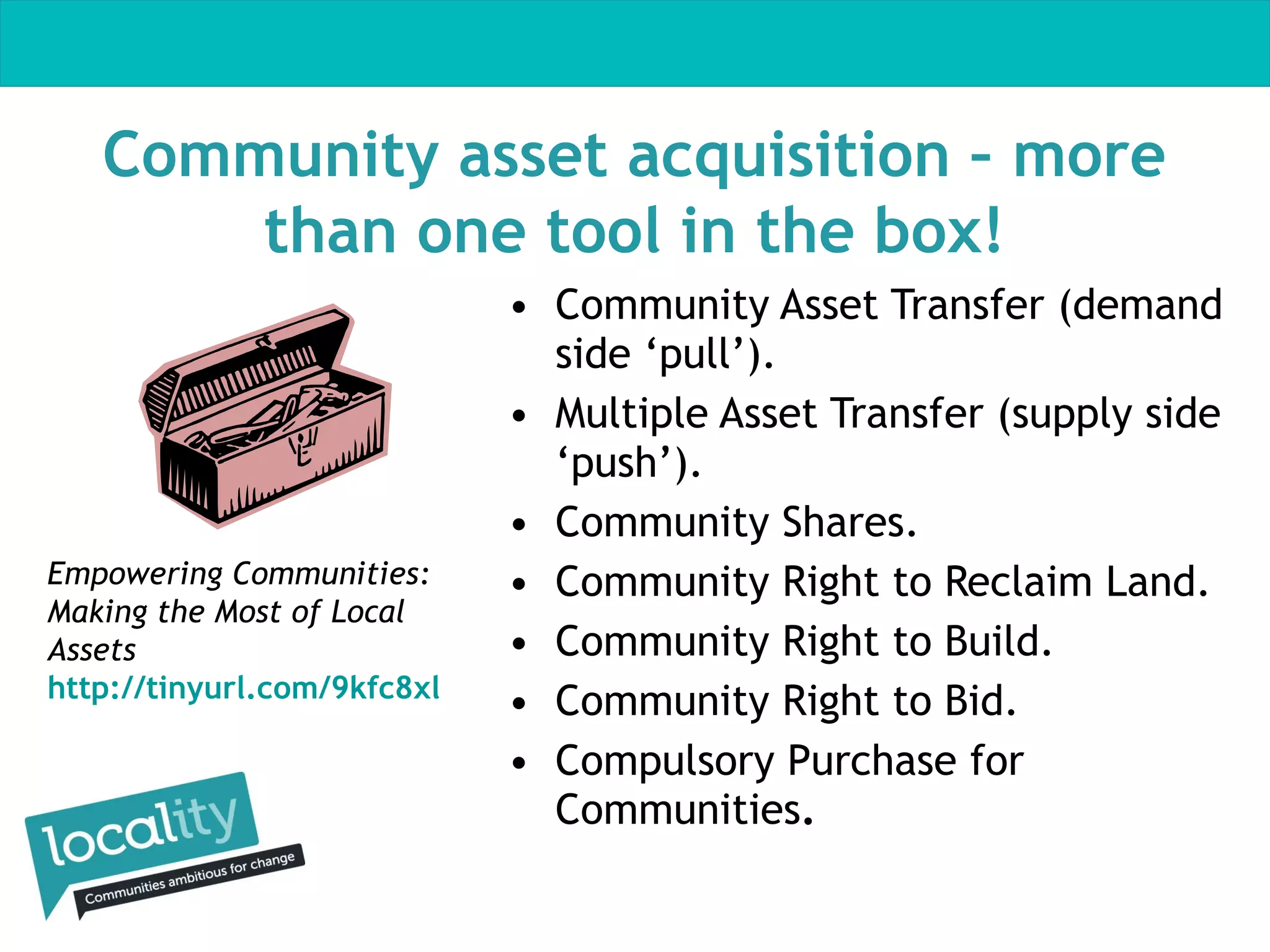 Community asset acquisition – more
than one tool in the box!

Empowering Communities:
Making the Most of Local
Assets
http://tinyurl.com/9kfc8xl

• Community Asset Transfer (demand
side ‘pull’).
• Multiple Asset Transfer (supply side
‘push’).
• Community Shares.
• Community Right to Reclaim Land.
• Community Right to Build.
• Community Right to Bid.
• Compulsory Purchase for
Communities.

 