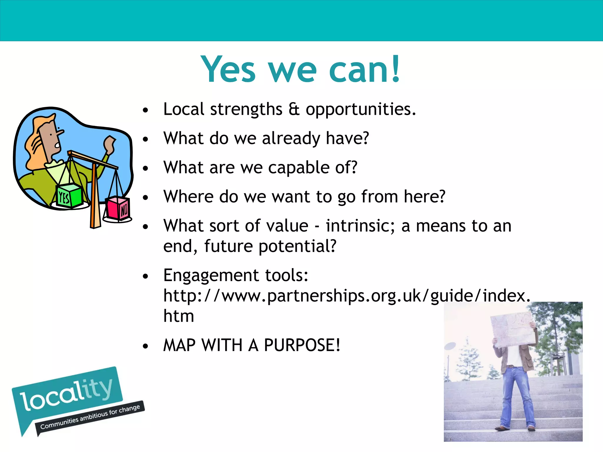 Yes we can!
• Local strengths & opportunities.
• What do we already have?
• What are we capable of?
• Where do we want to go from here?
• What sort of value - intrinsic; a means to an
end, future potential?
• Engagement tools:
http://www.partnerships.org.uk/guide/index.
htm
• MAP WITH A PURPOSE!

 