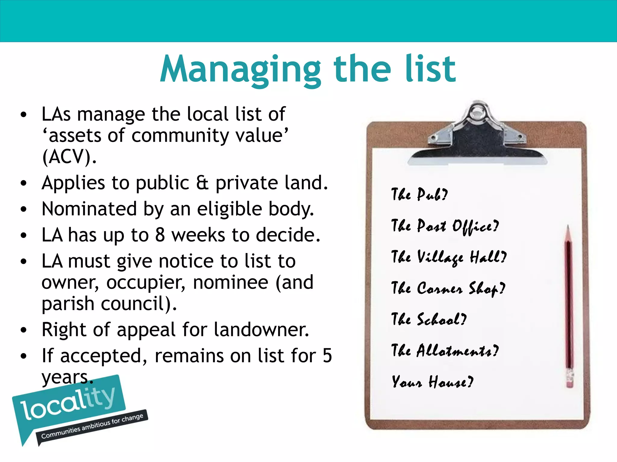Managing the list
• LAs manage the local list of
‘assets of community value’
(ACV).
• Applies to public & private land.
• Nominated by an eligible body.
• LA has up to 8 weeks to decide.
• LA must give notice to list to
owner, occupier, nominee (and
parish council).
• Right of appeal for landowner.
• If accepted, remains on list for 5
years.

The Pub?
The Post Office?
The Village Hall?
The Corner Shop?
The School?
The Allotments?
Your House?

 