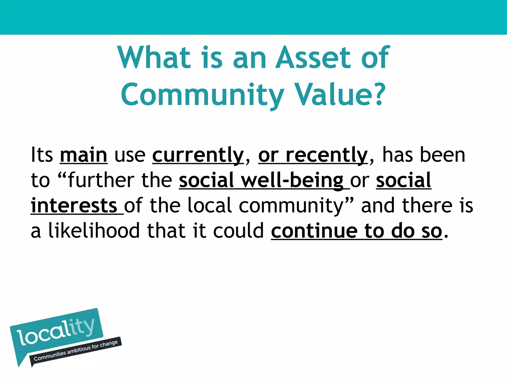 What is an Asset of
Community Value?
Its main use currently, or recently, has been
to “further the social well-being or social
interests of the local community” and there is
a likelihood that it could continue to do so.

 